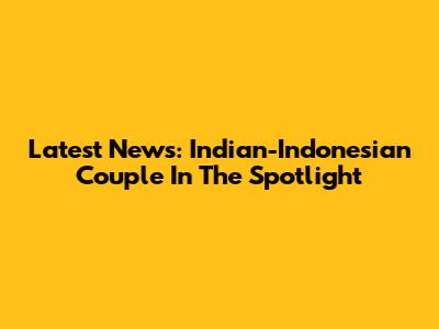 Latest News: Indian-Indonesian Couple In The Spotlight