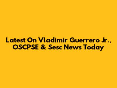 Latest On Vladimir Guerrero Jr., OSCPSE & Sesc News Today