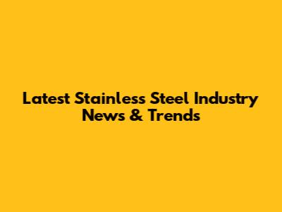 Latest Stainless Steel Industry News & Trends