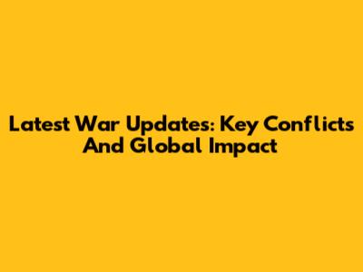 Latest War Updates: Key Conflicts And Global Impact