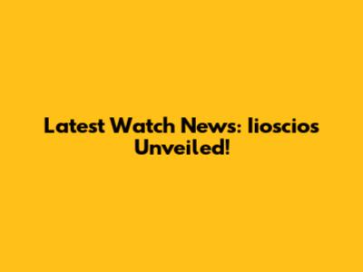 Latest Watch News: Iioscios Unveiled!
