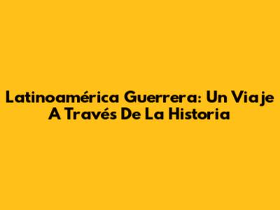 Latinoamérica Guerrera: Un Viaje A Través De La Historia