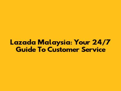 Lazada Malaysia: Your 24/7 Guide To Customer Service