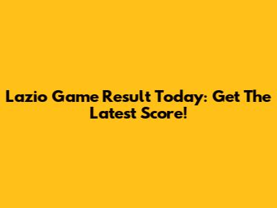 Lazio Game Result Today: Get The Latest Score!
