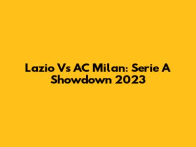 Lazio Vs AC Milan: Serie A Showdown 2023