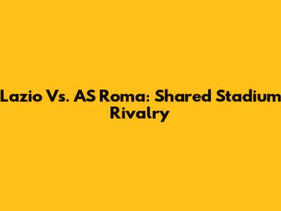 Lazio Vs. AS Roma: Shared Stadium Rivalry