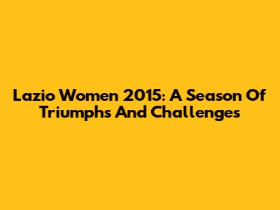 Lazio Women 2015: A Season Of Triumphs And Challenges