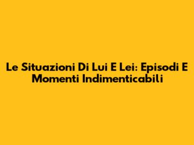 Le Situazioni Di Lui E Lei: Episodi E Momenti Indimenticabili