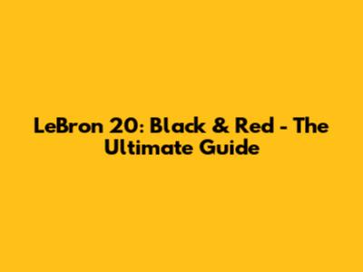 LeBron 20: Black & Red - The Ultimate Guide