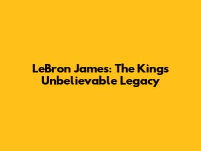 LeBron James: The King's Unbelievable Legacy