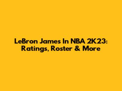 LeBron James In NBA 2K23: Ratings, Roster & More