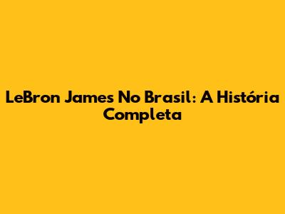 LeBron James No Brasil: A História Completa