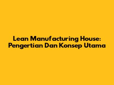 Lean Manufacturing House: Pengertian Dan Konsep Utama