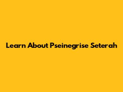 Learn About Pseinegrise Seterah