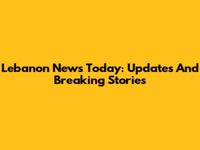Lebanon News Today: Updates And Breaking Stories