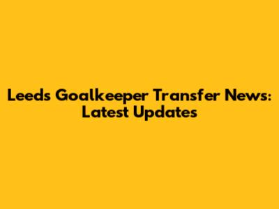 Leeds Goalkeeper Transfer News: Latest Updates