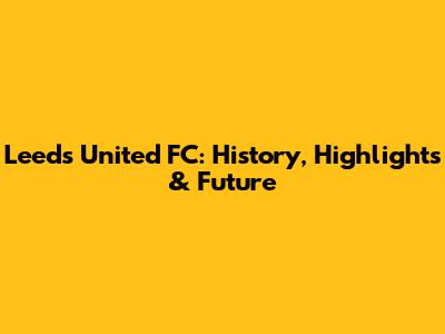 Leeds United FC: History, Highlights & Future
