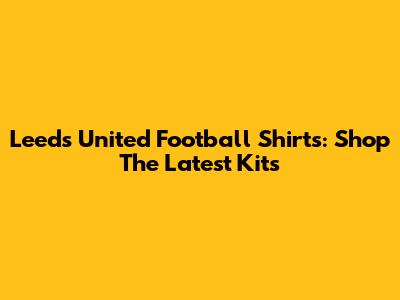 Leeds United Football Shirts: Shop The Latest Kits