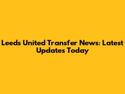 Leeds United Transfer News: Latest Updates Today