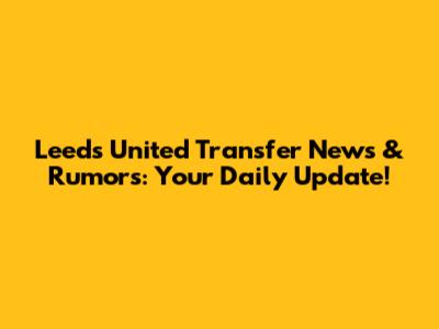 Leeds United Transfer News & Rumors: Your Daily Update!