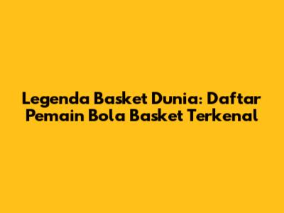 Legenda Basket Dunia: Daftar Pemain Bola Basket Terkenal