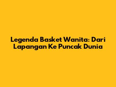 Legenda Basket Wanita: Dari Lapangan Ke Puncak Dunia