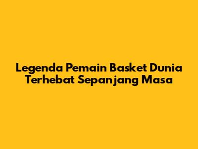 Legenda Pemain Basket Dunia Terhebat Sepanjang Masa