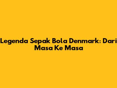 Legenda Sepak Bola Denmark: Dari Masa Ke Masa