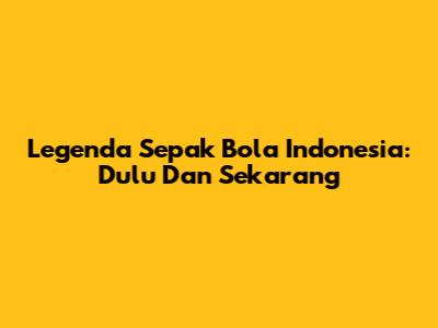 Legenda Sepak Bola Indonesia: Dulu Dan Sekarang