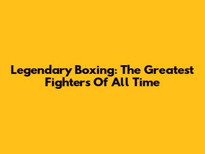 Legendary Boxing: The Greatest Fighters Of All Time
