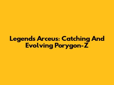 Legends Arceus: Catching And Evolving Porygon-Z