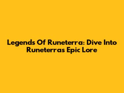 Legends Of Runeterra: Dive Into Runeterra's Epic Lore