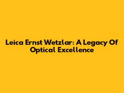 Leica Ernst Wetzlar: A Legacy Of Optical Excellence