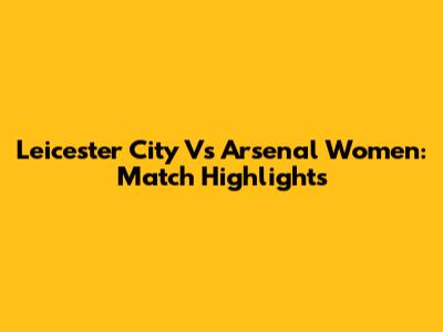 Leicester City Vs Arsenal Women: Match Highlights