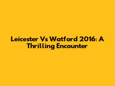 Leicester Vs Watford 2016: A Thrilling Encounter
