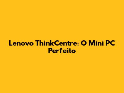 Lenovo ThinkCentre: O Mini PC Perfeito