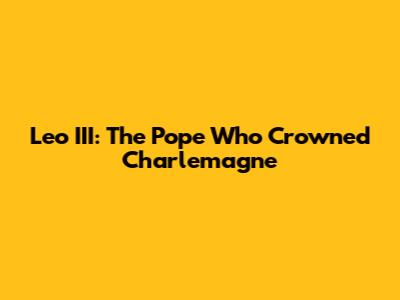 Leo III: The Pope Who Crowned Charlemagne