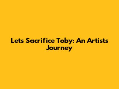 Let's Sacrifice Toby: An Artist's Journey