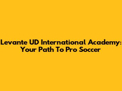 Levante UD International Academy: Your Path To Pro Soccer