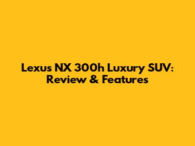 Lexus NX 300h Luxury SUV: Review & Features