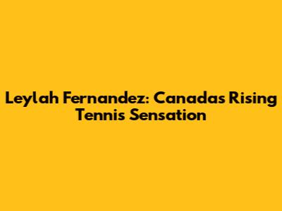 Leylah Fernandez: Canada's Rising Tennis Sensation
