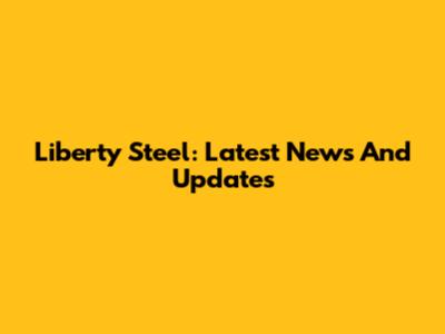 Liberty Steel: Latest News And Updates