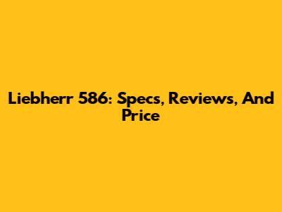 Liebherr 586: Specs, Reviews, And Price