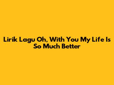 Lirik Lagu 'Oh, With You My Life Is So Much Better'