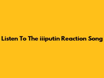 Listen To The 'iiiputin' Reaction Song