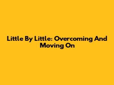 Little By Little: Overcoming And Moving On