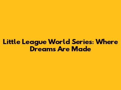 Little League World Series: Where Dreams Are Made