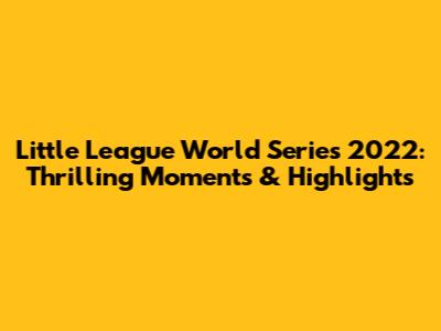 Little League World Series 2022: Thrilling Moments & Highlights