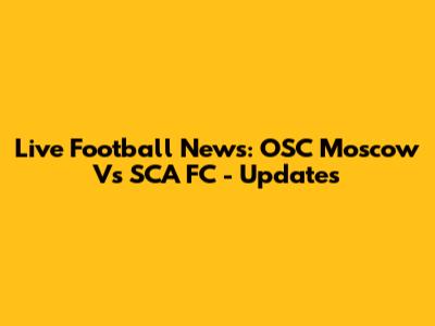 Live Football News: OSC Moscow Vs SCA FC - Updates