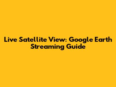 Live Satellite View: Google Earth Streaming Guide